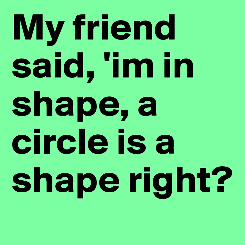 My friend said, 'im in shape, a circle is a shape right? 