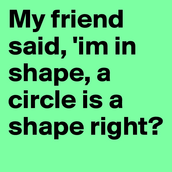 My friend said, 'im in shape, a circle is a shape right? 