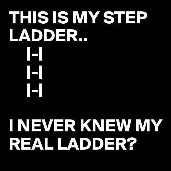 THIS IS MY STEP LADDER..
     |-|
     |-|
     |-|

I NEVER KNEW MY REAL LADDER?