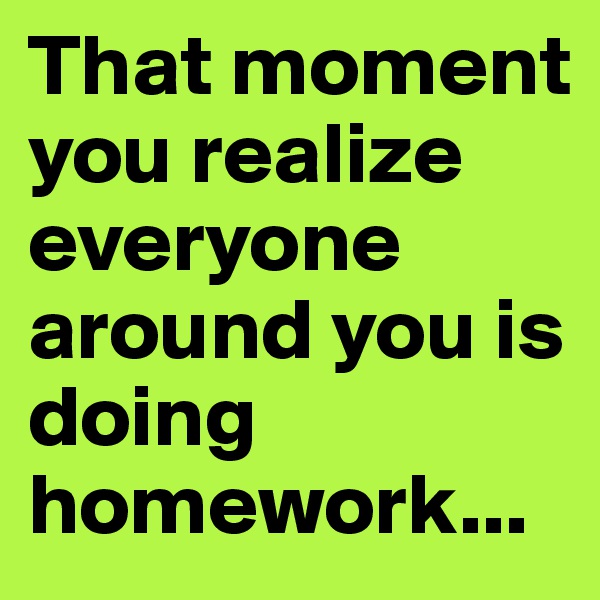 That moment you realize everyone around you is doing 
homework...