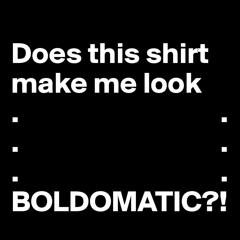 
Does this shirt make me look 
.                                  .
.                                  .
.                                  .
BOLDOMATIC?!