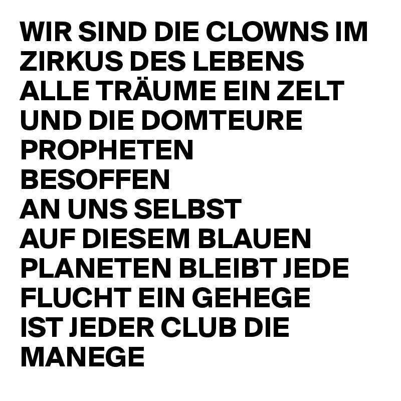 WIR SIND DIE CLOWNS IM ZIRKUS DES LEBENS 
ALLE TRÄUME EIN ZELT UND DIE DOMTEURE PROPHETEN 
BESOFFEN 
AN UNS SELBST 
AUF DIESEM BLAUEN PLANETEN BLEIBT JEDE FLUCHT EIN GEHEGE 
IST JEDER CLUB DIE MANEGE