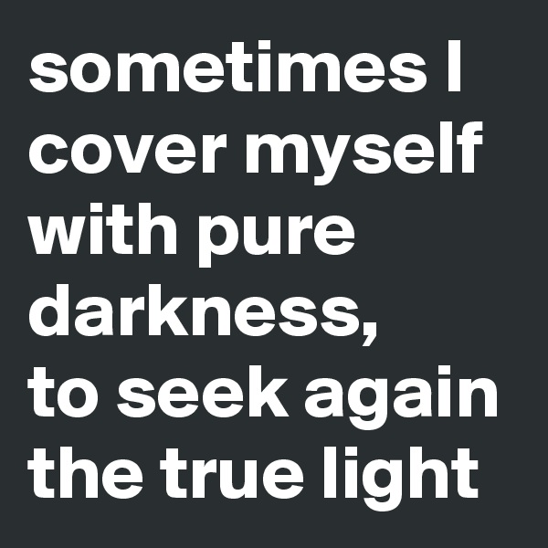 sometimes I cover myself with pure darkness,
to seek again the true light