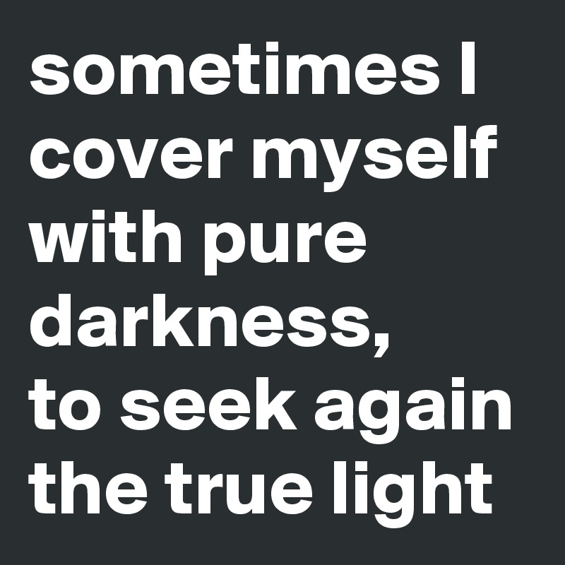 sometimes I cover myself with pure darkness,
to seek again the true light