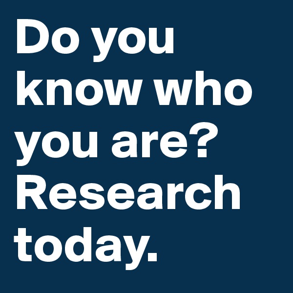 Do you know who you are? Research today.