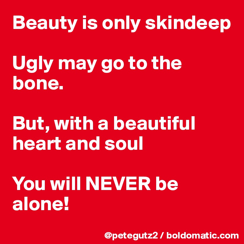 Beauty is only skindeep

Ugly may go to the bone. 

But, with a beautiful heart and soul 

You will NEVER be alone!