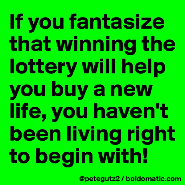 If you fantasize that winning the lottery will help you buy a new life, you haven't been living right to begin with!