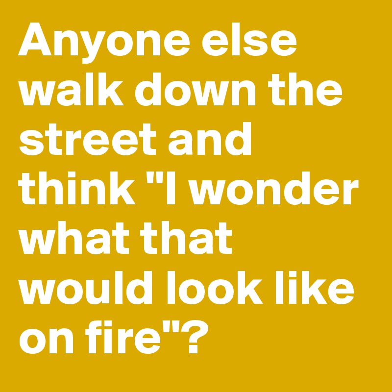 Anyone else walk down the street and think "I wonder what that would look like on fire"?