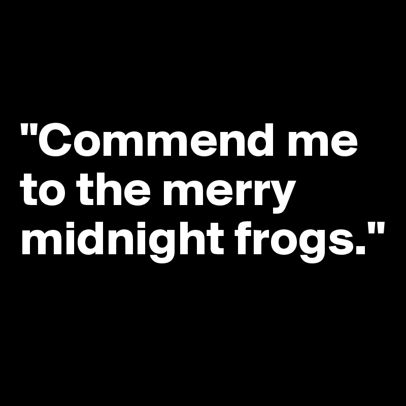 

"Commend me to the merry midnight frogs."

