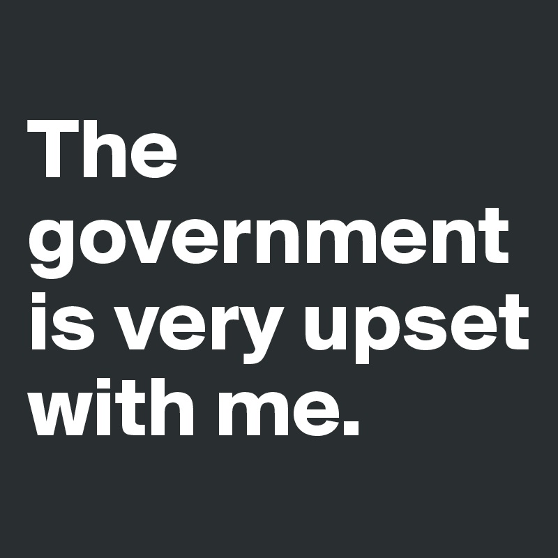 
The government is very upset with me. 