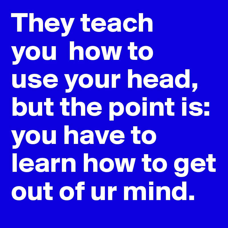 They teach 
you  how to 
use your head,
but the point is:
you have to learn how to get out of ur mind.