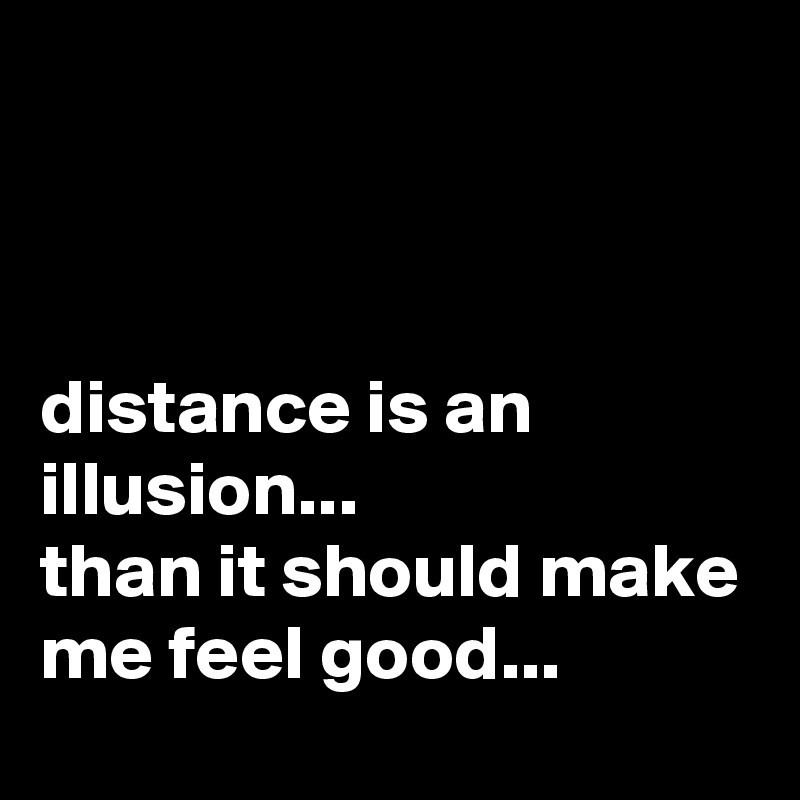 



distance is an illusion... 
than it should make me feel good...