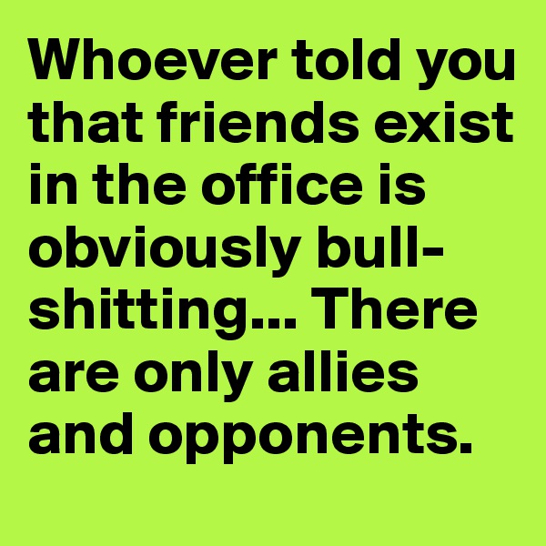 Whoever told you that friends exist in the office is obviously bull-shitting... There are only allies and opponents.
