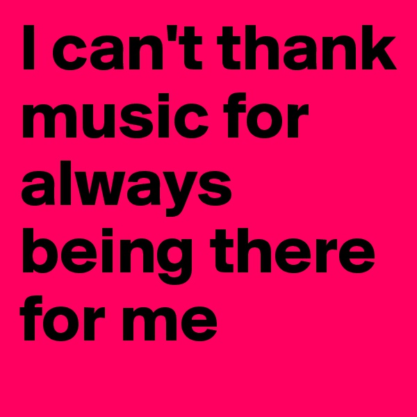 I can't thank music for always being there for me 