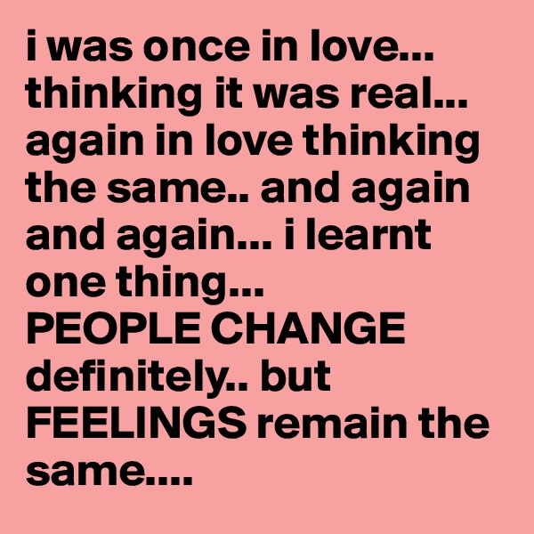 i was once in love... thinking it was real... again in love thinking the same.. and again and again... i learnt one thing... 
PEOPLE CHANGE definitely.. but FEELINGS remain the same....