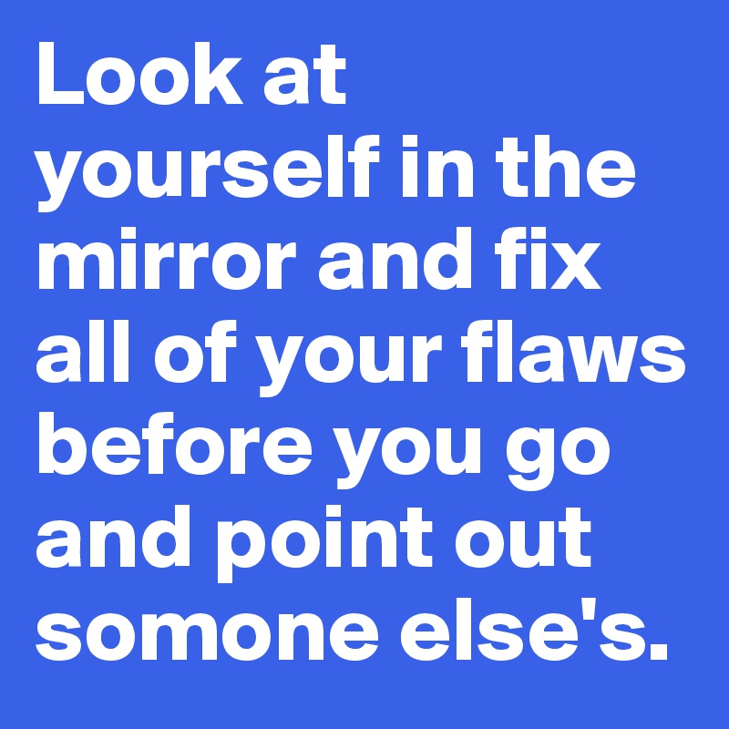 Look at yourself in the mirror and fix all of your flaws before you go and point out somone else's.
