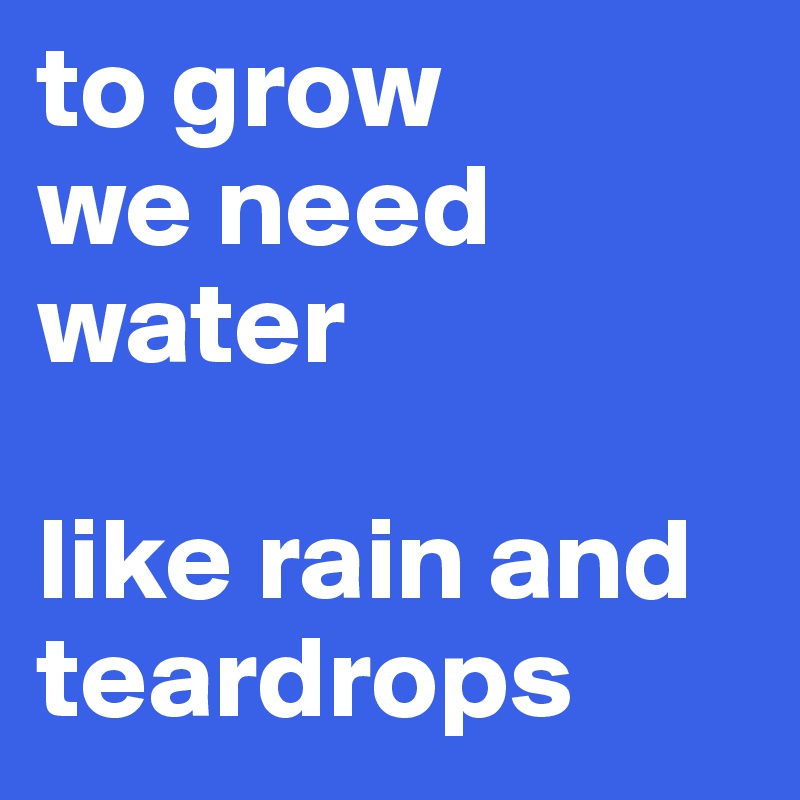 to grow
we need water

like rain and teardrops