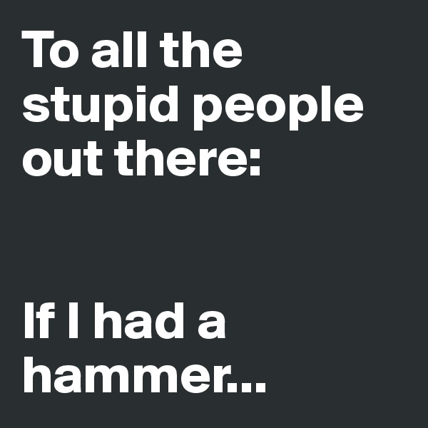 To all the stupid people out there:


If I had a hammer... 