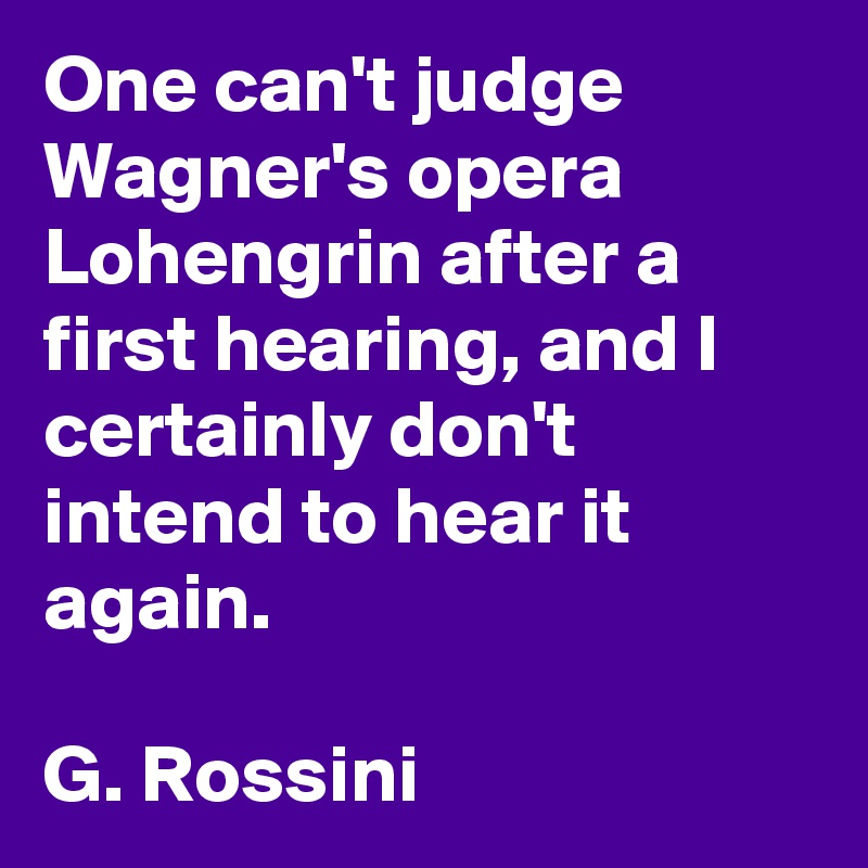One can't judge Wagner's opera Lohengrin after a first hearing, and I certainly don't intend to hear it again.

G. Rossini