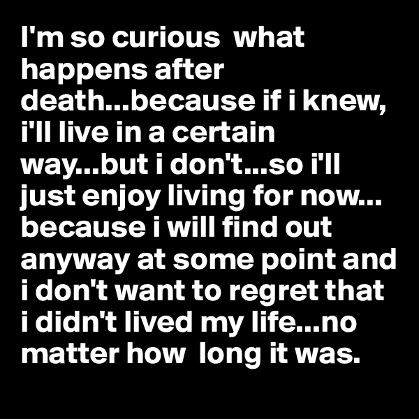 I'm so curious  what happens after death...because if i knew,  i'll live in a certain way...but i don't...so i'll just enjoy living for now... because i will find out anyway at some point and i don't want to regret that i didn't lived my life...no matter how  long it was. 
