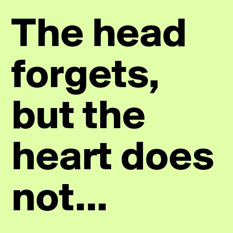 The head forgets, but the heart does not...