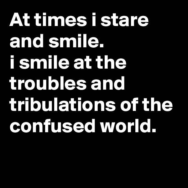 At times i stare and smile.
i smile at the troubles and tribulations of the confused world.
