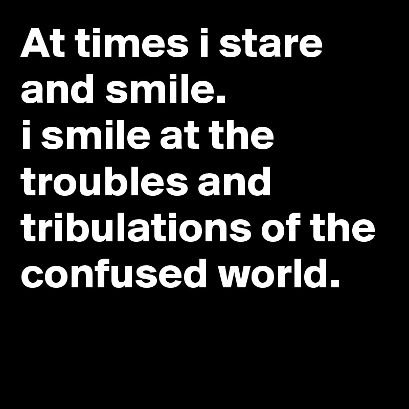 At times i stare and smile.
i smile at the troubles and tribulations of the confused world.
