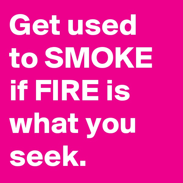 Get used to SMOKE if FIRE is what you seek.