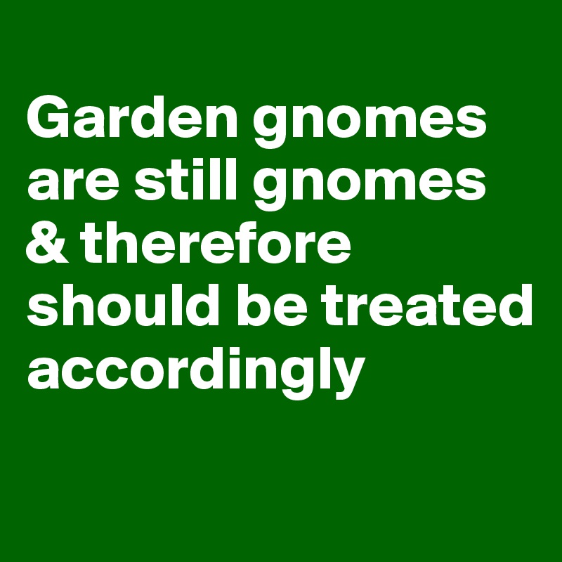 
Garden gnomes are still gnomes & therefore should be treated accordingly

