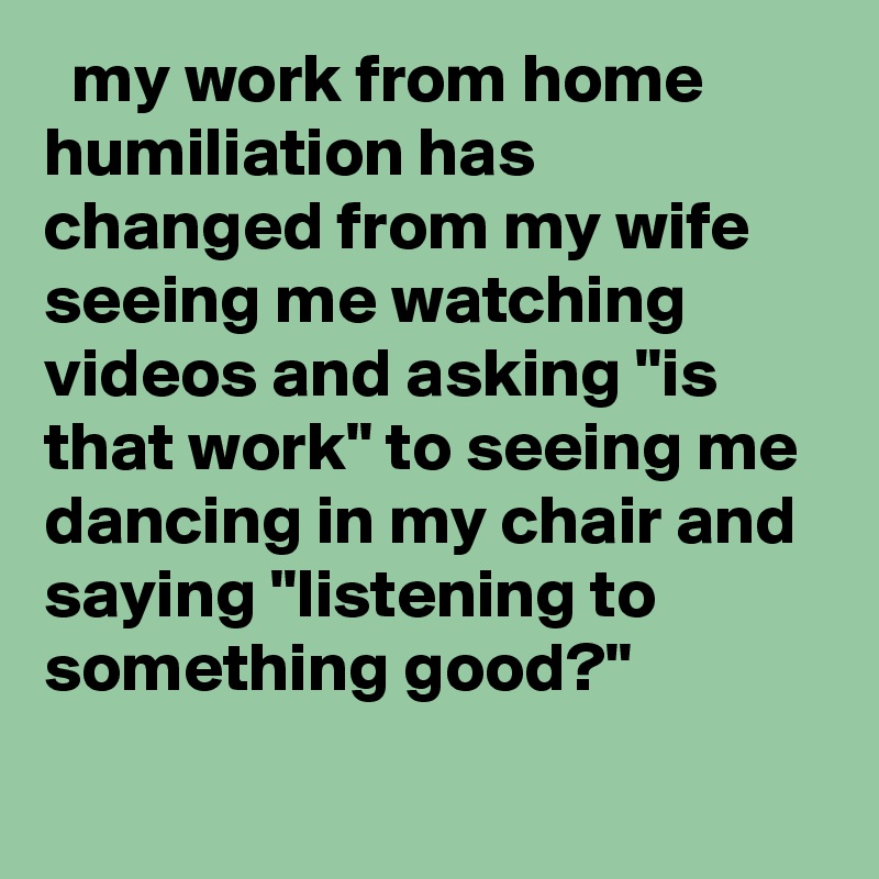   my work from home humiliation has changed from my wife seeing me watching videos and asking "is that work" to seeing me dancing in my chair and saying "listening to something good?"
