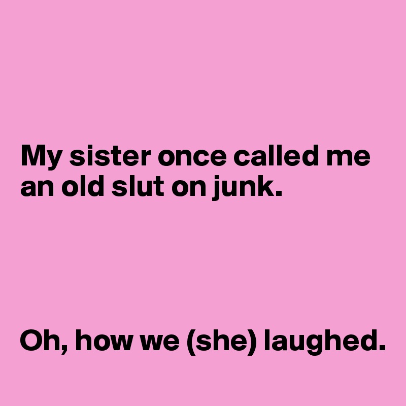 



My sister once called me an old slut on junk. 




Oh, how we (she) laughed. 