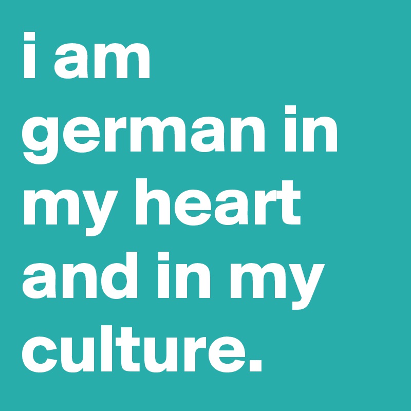 i am german in my heart and in my culture.