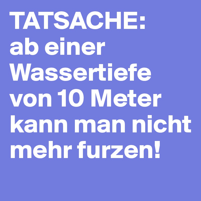 TATSACHE: 
ab einer Wassertiefe von 10 Meter
kann man nicht mehr furzen!