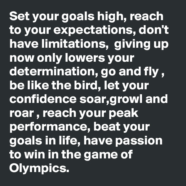Set your goals high, reach to your expectations, don't have limitations,  giving up now only lowers your determination, go and fly , be like the bird, let your confidence soar,growl and roar , reach your peak performance, beat your goals in life, have passion to win in the game of Olympics.