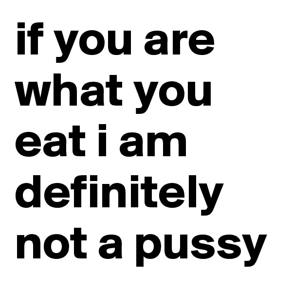 if you are what you eat i am definitely not a pussy