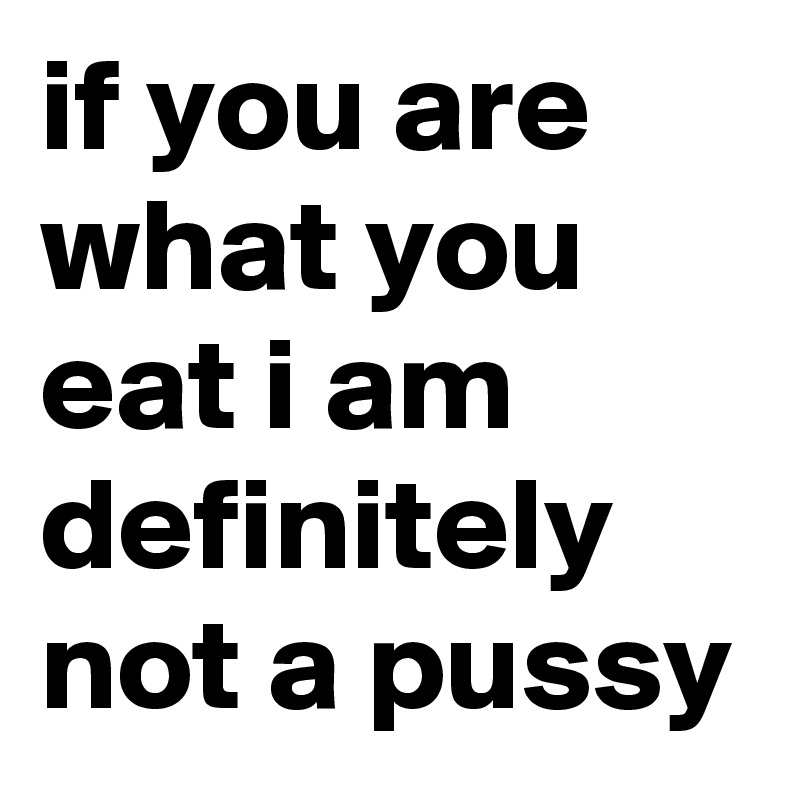 if you are what you eat i am definitely not a pussy