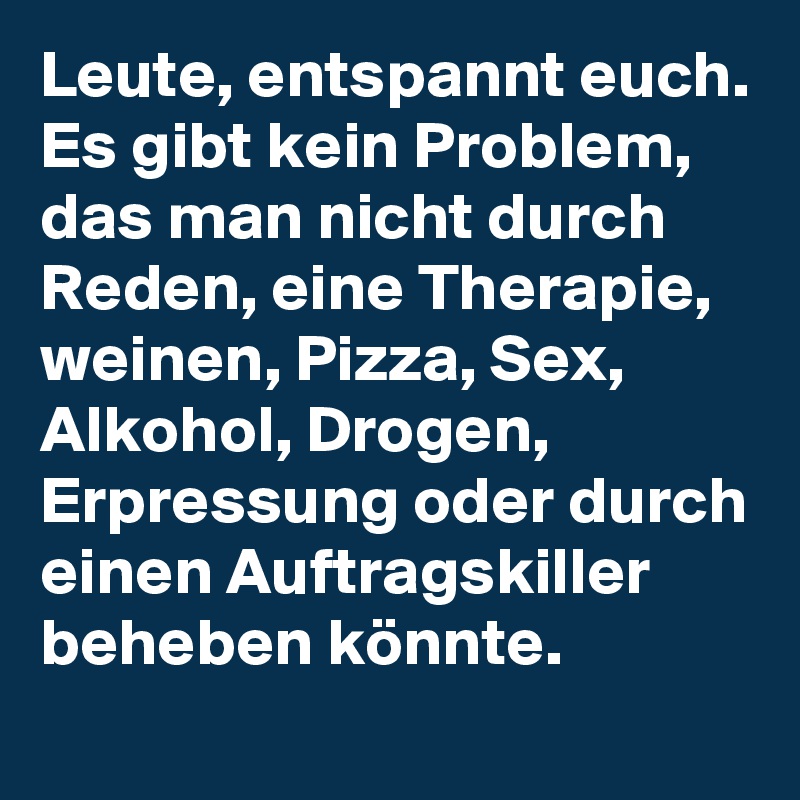 Leute, entspannt euch. 
Es gibt kein Problem, das man nicht durch Reden, eine Therapie, weinen, Pizza, Sex, Alkohol, Drogen, Erpressung oder durch einen Auftragskiller beheben könnte. 