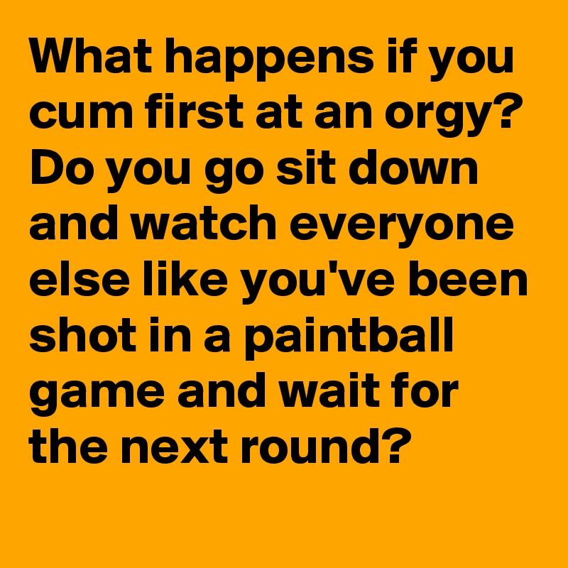 What happens if you cum first at an orgy? Do you go sit down and watch everyone else like you've been shot in a paintball game and wait for the next round?