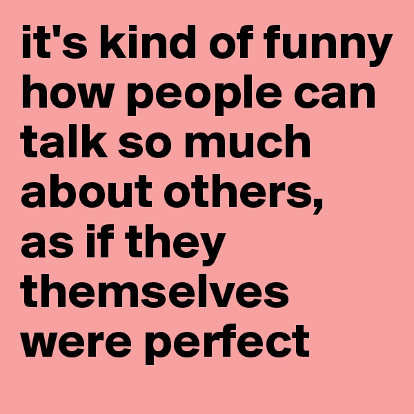 it's kind of funny how people can talk so much about others, 
as if they themselves were perfect