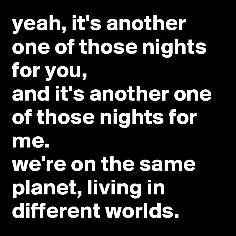 yeah, it's another one of those nights for you,
and it's another one of those nights for me.
we're on the same planet, living in different worlds.