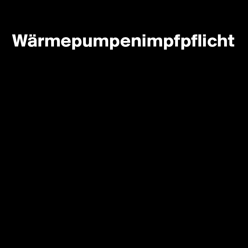 
Wärmepumpenimpfpflicht








