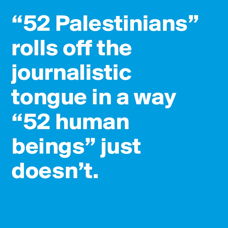 “52 Palestinians” rolls off the journalistic tongue in a way “52 human beings” just doesn’t.