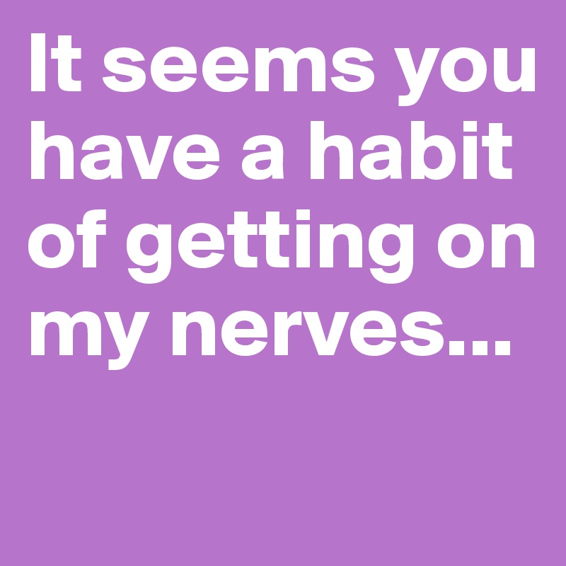 It seems you have a habit of getting on my nerves...
