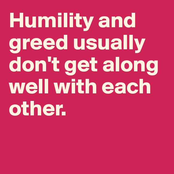 Humility and greed usually don't get along well with each other.

