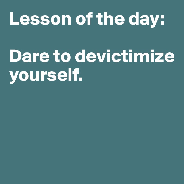 Lesson of the day: 

Dare to devictimize yourself. 
 


