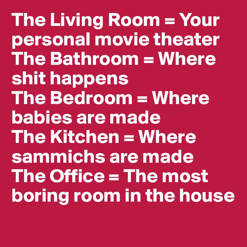 The Living Room = Your personal movie theater
The Bathroom = Where shit happens 
The Bedroom = Where babies are made
The Kitchen = Where sammichs are made
The Office = The most boring room in the house
