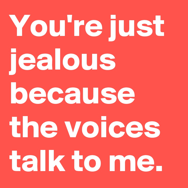 You're just jealous because the voices talk to me.
