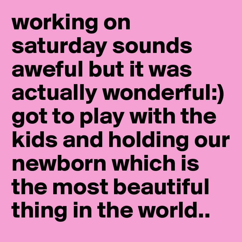 working on saturday sounds aweful but it was actually wonderful:) got to play with the kids and holding our newborn which is the most beautiful thing in the world..