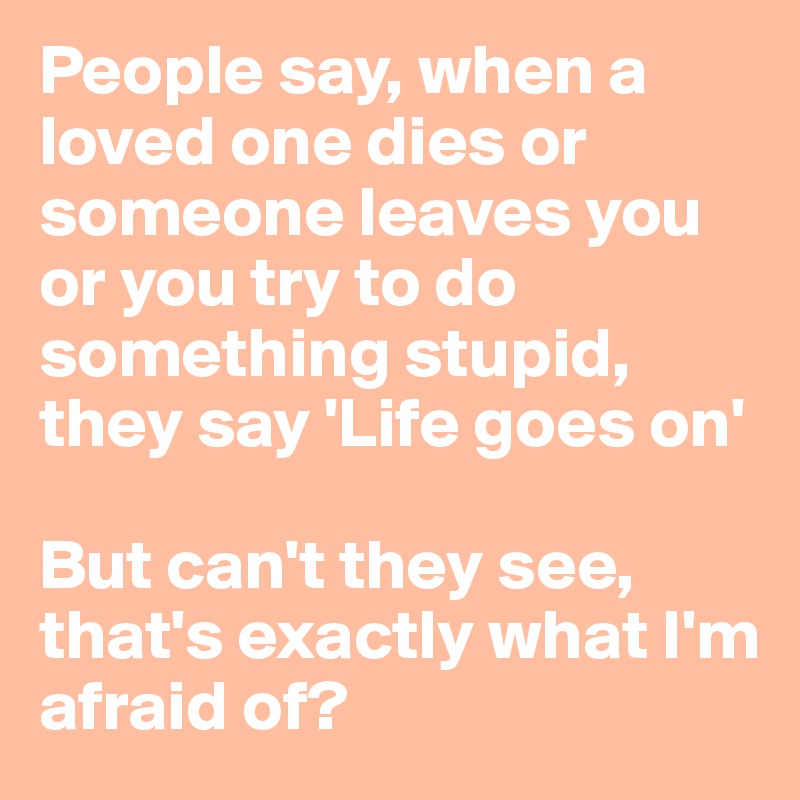 People say, when a loved one dies or someone leaves you or you try to do something stupid, they say 'Life goes on' 

But can't they see, that's exactly what I'm afraid of?