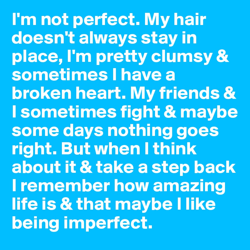 I'm not perfect. My hair doesn't always stay in place, I'm pretty clumsy & sometimes I have a broken heart. My friends & I sometimes fight & maybe some days nothing goes right. But when I think about it & take a step back I remember how amazing life is & that maybe I like being imperfect.